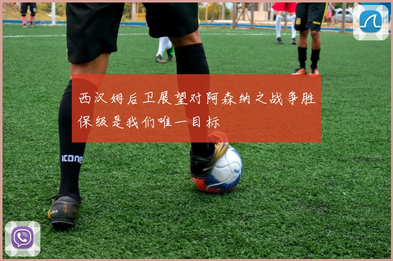 西汉姆后卫展望对阿森纳之战争胜保级是我们唯一目标